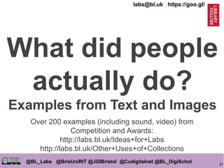 37
@BL_Labs @BrisUniRIT @JGIBristol @Cudigitalnet @BL_DigiSchol
labs@bl.uk https://goo.gl/
What did people
actually do?
Examples from Text and Images
Over 200 examples (including sound, video) from
Competition and Awards:
http://labs.bl.uk/Ideas+for+Labs
http://labs.bl.uk/Other+Uses+of+Collections
 