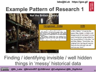 39
@BL_Labs @BrisUniRIT @JGIBristol @Cudigitalnet @BL_DigiSchol
labs@bl.uk https://goo.gl/
Finding / identifying invisible / well hidden
things in ‘messy’ historical data
https://goo.gl/mcpa8B
Not the British Library!
Example Pattern of Research 1
 