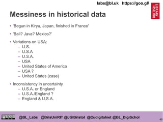 40
@BL_Labs @BrisUniRIT @JGIBristol @Cudigitalnet @BL_DigiSchol
labs@bl.uk https://goo.gl/
Messiness in historical data
• 'Begun in Kiryu, Japan, finished in France'
• 'Bali? Java? Mexico?'
• Variations on USA:
– U.S.
– U.S.A
– U.S.A.
– USA
– United States of America
– USA ?
– United States (case)
• Inconsistency in uncertainty
– U.S.A. or England
– U.S.A./England ?
– England & U.S.A.
 