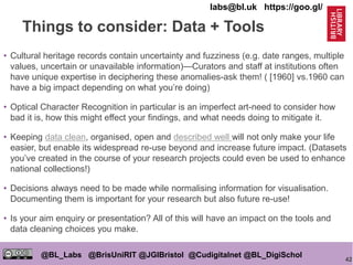 42
@BL_Labs @BrisUniRIT @JGIBristol @Cudigitalnet @BL_DigiSchol
labs@bl.uk https://goo.gl/
• Cultural heritage records contain uncertainty and fuzziness (e.g. date ranges, multiple
values, uncertain or unavailable information)—Curators and staff at institutions often
have unique expertise in deciphering these anomalies-ask them! ( [1960] vs.1960 can
have a big impact depending on what you’re doing)
• Optical Character Recognition in particular is an imperfect art-need to consider how
bad it is, how this might effect your findings, and what needs doing to mitigate it.
• Keeping data clean, organised, open and described well will not only make your life
easier, but enable its widespread re-use beyond and increase future impact. (Datasets
you’ve created in the course of your research projects could even be used to enhance
national collections!)
• Decisions always need to be made while normalising information for visualisation.
Documenting them is important for your research but also future re-use!
• Is your aim enquiry or presentation? All of this will have an impact on the tools and
data cleaning choices you make.
Things to consider: Data + Tools
 
