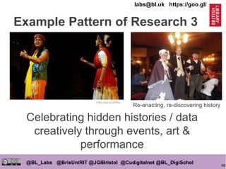 46
@BL_Labs @BrisUniRIT @JGIBristol @Cudigitalnet @BL_DigiSchol
labs@bl.uk https://goo.gl/
Celebrating hidden histories / data
creatively through events, art &
performance
https://goo.gl/Ql0Bwz
Re-enacting, re-discovering history
Example Pattern of Research 3
 