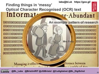 48
@BL_Labs @BrisUniRIT @JGIBristol @Cudigitalnet @BL_DigiSchol
labs@bl.uk https://goo.gl/
https://goo.gl/oUNj5N
https://goo.gl/ImAUv4
Finding things in ‘messy’
Optical Character Recognised (OCR) text
Mrs Folly
• Clean up some manually
• Get human ‘ground truth’
• Write computer code (sometimes
it’s machine learning) to find
things reliably in it ‘automatically’
• Try code on messy content
• Tweak if necessary
• Digital ‘lasso’ around content
• Human sift through
Mrs Folly
An example pattern of research
 