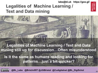 49
@BL_Labs @BrisUniRIT @JGIBristol @Cudigitalnet @BL_DigiSchol
labs@bl.uk https://goo.gl/
Legalities of Machine Learning /
Text and Data mining
https://goo.gl/toq4Bo
Legalities of Machine Learning / Text and Data
mining still up for discussion…Often misunderstood
Is it the same as humans reading and looking for
patterns…just a bit quicker?
 