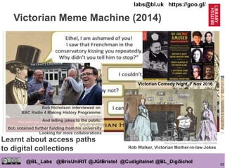 50
@BL_Labs @BrisUniRIT @JGIBristol @Cudigitalnet @BL_DigiSchol
labs@bl.uk https://goo.gl/
http://victorianhumour.tubmblr.com
Victorian Meme Machine (2014)
https://goo.gl/HMqDt3
Bob Nicholson
http://victorianhumour.tumblr.com/
Bob Nicholson interviewed on
BBC Radio 4 Making History Programme:
http://goo.gl/fmV9ep
And telling jokes to the public:
http://goo.gl/xIDRhz
Bob obtained further funding from his university
Looking for more collaborations
https://www.youtube.com/watch?v=-GRgj7Q5OM0
Rob Walker, Victorian Mother-in-law Jokes
Victorian Comedy Night, 7 Nov 2016
Learnt about access paths
to digital collections
 