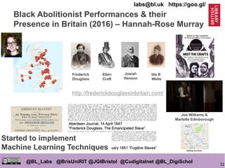 52
@BL_Labs @BrisUniRIT @JGIBristol @Cudigitalnet @BL_DigiSchol
labs@bl.uk https://goo.gl/
Black Abolitionist Performances & their
Presence in Britain (2016) – Hannah-Rose Murray
Frederick
Douglass
Ellen
Craft
Josiah
Henson
Ida B
Wells
A Performance by
Joe Williams &
Martelle Edinborough
http://frederickdouglassinbritain.com/
Started to implement
Machine Learning Techniques
 
