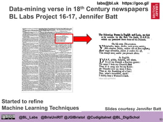53
@BL_Labs @BrisUniRIT @JGIBristol @Cudigitalnet @BL_DigiSchol
labs@bl.uk https://goo.gl/
Data-mining verse in 18th Century newspapers
BL Labs Project 16-17, Jennifer Batt
https://goo.gl/5Akthd
Slides courtesy Jennifer Batt
Started to refine
Machine Learning Techniques
 