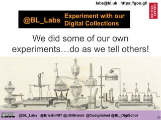 64
@BL_Labs @BrisUniRIT @JGIBristol @Cudigitalnet @BL_DigiSchol
labs@bl.uk https://goo.gl/
We did some of our own
experiments…do as we tell others!
Experiment with our
Digital Collections@BL_Labs
 