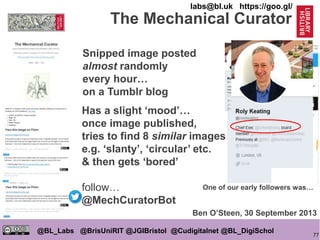 77
@BL_Labs @BrisUniRIT @JGIBristol @Cudigitalnet @BL_DigiSchol
labs@bl.uk https://goo.gl/
The Mechanical Curator
Snipped image posted
almost randomly
every hour…
on a Tumblr blog
One of our early followers was…
Ben O’Steen, 30 September 2013
Has a slight ‘mood’…
once image published,
tries to find 8 similar images
e.g. ‘slanty’, ‘circular’ etc.
& then gets ‘bored’
follow…
@MechCuratorBot
 