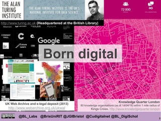 8
@BL_Labs @BrisUniRIT @JGIBristol @Cudigitalnet @BL_DigiSchol
labs@bl.uk https://goo.gl/
/
Knowledge Quarter London
80 knowledge organisations (as of 14/04/18) within 1 mile radius of
Kings Cross, http://www.knowledgequarter.london
http://www.turing.ac.uk (Headquartered at the British Library)
UK Web Archive and e-legal deposit (2013)
http://www.webarchive.org.uk/ukwa/
Born digital
 