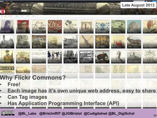 80
@BL_Labs @BrisUniRIT @JGIBristol @Cudigitalnet @BL_DigiSchol
labs@bl.uk https://goo.gl/
British Library Flickr Commons
Why Flickr Commons?
• Free!
• Each image has it’s own unique web address, easy to share
• Can Tag images
• Has Application Programming Interface (API)
Late August 2013
 