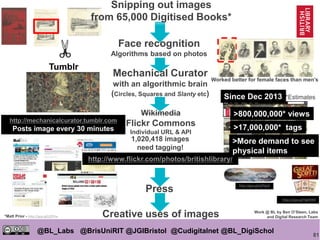 81
@BL_Labs @BrisUniRIT @JGIBristol @Cudigitalnet @BL_DigiSchol
labs@bl.uk https://goo.gl/
Worked better for female faces than men’s
Press
http://mechanicalcurator.tumblr.com
Posts image every 30 minutes
http://www.flickr.com/photos/britishlibrary/
1,020,418 images
need tagging!
Creative uses of images
Face recognition
Algorithms based on photos
Mechanical Curator
with an algorithmic brain
(Circles, Squares and Slanty etc)
http://goo.gl/qPPgxX
Wikimedia
Flickr Commons
Individual URL & API
Snipping out images
from 65,000 Digitised Books*
>800,000,000* views
>17,000,000* tags
https://goo.gl/FgZ4HM
Work @ BL by Ben O’Steen, Labs
and Digital Research Team*Matt Prior - http://goo.gl/j29Tnx
Since Dec 2013
Tumblr
*Estimates
>More demand to see
physical items
 