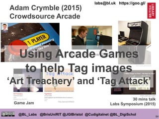 84
@BL_Labs @BrisUniRIT @JGIBristol @Cudigitalnet @BL_DigiSchol
labs@bl.uk https://goo.gl/
Adam Crymble (2015)
Crowdsource Arcade
http://goo.gl/LBfJ4W
http://goo.gl/OH9pOZ
https://goo.gl/7z0j8p
30 mins talk
Labs Symposium (2015)
https://goo.gl/SSRsdd
5 min interview (2015)
http://goo.gl/0APpE8
Game Jam
Using Arcade Games
to help Tag images
‘Art Treachery’ and ‘Tag Attack’
 