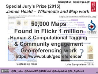 85
@BL_Labs @BrisUniRIT @JGIBristol @Cudigitalnet @BL_DigiSchol
labs@bl.uk https://goo.gl/
Special Jury’s Prize (2015)
James Heald – Wikimedia and Map work
https://goo.gl/WYZCB2
http://goo.gl/HNQq5e
https://goo.gl/VPgffL
https://commons.wikimedia.org/
https://goo.gl/djtm1b
Labs Symposium (2015)Geotagging maps
50,000 Maps
Found in Flickr 1 million
Human & Computational Tagging
& Community engagement
Geo-referencing work
https://www.bl.uk/georeferencer
 