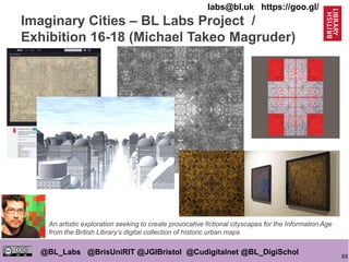 88
@BL_Labs @BrisUniRIT @JGIBristol @Cudigitalnet @BL_DigiSchol
labs@bl.uk https://goo.gl/
Imaginary Cities – BL Labs Project /
Exhibition 16-18 (Michael Takeo Magruder)
An artistic exploration seeking to create provocative fictional cityscapes for the Information Age
from the British Library’s digital collection of historic urban maps
 