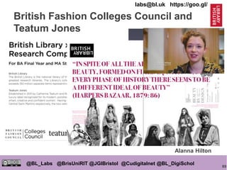 89
@BL_Labs @BrisUniRIT @JGIBristol @Cudigitalnet @BL_DigiSchol
labs@bl.uk https://goo.gl/
Alanna Hilton
British Fashion Colleges Council and
Teatum Jones
 