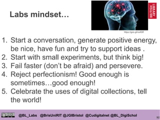 92
@BL_Labs @BrisUniRIT @JGIBristol @Cudigitalnet @BL_DigiSchol
labs@bl.uk https://goo.gl/
Labs mindset…
1. Start a conversation, generate positive energy,
be nice, have fun and try to support ideas .
2. Start with small experiments, but think big!
3. Fail faster (don’t be afraid) and persevere.
4. Reject perfectionism! Good enough is
sometimes…good enough!
5. Celebrate the uses of digital collections, tell
the world!
https://goo.gl/noASfl
 
