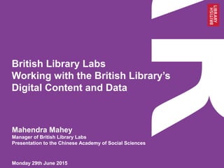 British Library Labs
Working with the British Library’s
Digital Content and Data
Monday 29th June 2015
Mahendra Mahey
Manager of British Library Labs
Presentation to the Chinese Academy of Social Sciences
 