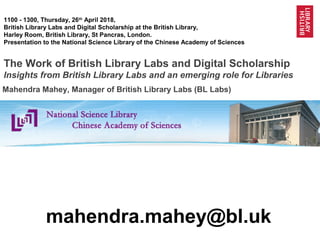 1@BL_Labs @Britishlibrary @BL_DigiSchol
1100 - 1300, Thursday, 26th
April 2018,
British Library Labs and Digital Scholarship at the British Library,
Harley Room, British Library, St Pancras, London.
Presentation to the National Science Library of the Chinese Academy of Sciences
The Work of British Library Labs and Digital Scholarship
Insights from British Library Labs and an emerging role for Libraries
mahendra.mahey@bl.uk
Mahendra Mahey, Manager of British Library Labs (BL Labs)
 