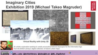 11@BL_Labs @britishlibrary @labs@bl.uk @BL_DigiSchol
Imaginary Cities
Exhibition 2019 (Michael Takeo Magruder)
An artistic exploration seeking to create provocative fictional cityscapes for the Information Age
from the British Library’s digital collection of historic urban maps
Virtual Reality with Unity 3D
 