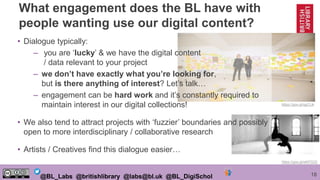 18@BL_Labs @britishlibrary @labs@bl.uk @BL_DigiSchol
https://goo.gl/qpCLlk
https://goo.gl/wMTS3Z
• Dialogue typically:
– you are ‘lucky’ & we have the digital content
/ data relevant to your project
– we don’t have exactly what you’re looking for,
but is there anything of interest? Let’s talk…
– engagement can be hard work and it’s constantly required to
maintain interest in our digital collections!
• We also tend to attract projects with ‘fuzzier’ boundaries and possibly
open to more interdisciplinary / collaborative research
• Artists / Creatives find this dialogue easier…
What engagement does the BL have with
people wanting use our digital content?
 