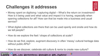 2@BL_Labs @britishlibrary @labs@bl.uk @BL_DigiSchol
Challenges it addresses
• Money spent on digitising / capturing digital – What’s the return on investment?
How is it being used and what value and impact it is having, especially when
opening collections for all? How can that be made into a business and usual
service?
• What digital collections are there that can be used openly and onsite and how do
we tell people?
• How do we explore the feel / shape of collections at scale?
• How do we find, explore, augment discovery in often ‘messy’ cultural heritage data
without public APIs?
• How do we discover, celebrate old culture & remix to create new culture?
 