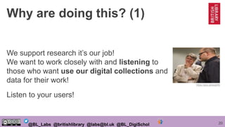 20@BL_Labs @britishlibrary @labs@bl.uk @BL_DigiSchol
Why are doing this? (1)
We support research it’s our job!
We want to work closely with and listening to
those who want use our digital collections and
data for their work!
Listen to your users!
https://goo.gl/esqpRb
 