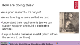 21@BL_Labs @britishlibrary @labs@bl.uk @BL_DigiSchol
How are doing this?
We support research - it’s our job!
We are listening to users so that we can:
• Understand their requirements (so we can
support research and build a scaleable
service)
• Help us build a business model (which allows
the service to continue)
 