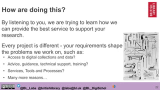 22@BL_Labs @britishlibrary @labs@bl.uk @BL_DigiSchol
By listening to you, we are trying to learn how we
can provide the best service to support your
research.
Every project is different - your requirements shape
the problems we work on, such as:
How are doing this?
• Access to digital collections and data?
• Advice, guidance, technical support, training?
• Services, Tools and Processes?
• Many more reasons…
 