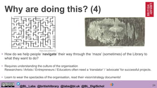 24@BL_Labs @britishlibrary @labs@bl.uk @BL_DigiSchol
• How do we help people ‘navigate’ their way through the ‘maze’ (sometimes) of the Library to
what they want to do?
• Requires understanding the culture of the organisation
Researchers / Artists / Entrepreneurs / Educators often need a ‘translator’ / ‘advocate’ for successful projects.
• Learn to wear the spectacles of the organisation, read their vision/strategy documents!
https://goo.gl/62JnQT
Why are doing this? (4)
 