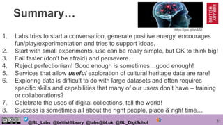 31@BL_Labs @britishlibrary @labs@bl.uk @BL_DigiSchol
Summary…
1. Labs tries to start a conversation, generate positive energy, encourages
fun/play/experimentation and tries to support ideas.
2. Start with small experiments, use can be really simple, but OK to think big!
3. Fail faster (don’t be afraid) and persevere.
4. Reject perfectionism! Good enough is sometimes…good enough!
5. Services that allow useful exploration of cultural heritage data are rare!
6. Exploring data is difficult to do with large datasets and often requires
specific skills and capabilities that many of our users don’t have – training
or collaborations?
7. Celebrate the uses of digital collections, tell the world!
8. Success is sometimes all about the right people, place & right time…
https://goo.gl/noASfl
 