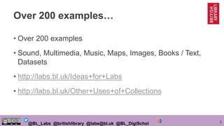 5@BL_Labs @britishlibrary @labs@bl.uk @BL_DigiSchol
Over 200 examples…
• Over 200 examples
• Sound, Multimedia, Music, Maps, Images, Books / Text,
Datasets
• http://labs.bl.uk/Ideas+for+Labs
• http://labs.bl.uk/Other+Uses+of+Collections
 