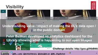 8@BL_Labs @britishlibrary @labs@bl.uk @BL_DigiSchol
Visibility
Understanding value / impact of making the BL’s data open /
in the public domain
Peter Balman developed an analytics dashboard for the
Library showing what is happening to our open Images
Challenge details: http://goo.gl/Hb6l4A
 