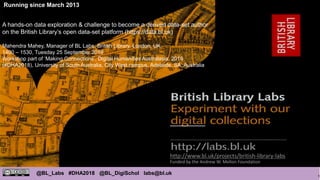 1
@BL_Labs #DHA2018 @BL_DigiSchol labs@bl.uk
http://www.bl.uk/projects/british-library-labs
Funded by the Andrew W. Mellon Foundation
Running since March 2013
A hands-on data exploration & challenge to become a derived data-set author
on the British Library’s open data-set platform (https://data.bl.uk)
Mahendra Mahey, Manager of BL Labs, British Library, London, UK.
1400 – 1530, Tuesday 25 September 2018
Workshop part of ‘Making Connections’, Digital Humanities Australasia, 2018
(#DHA2018), University of South Australia, City West campus, Adelaide, SA, Australia
 