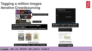 111
@BL_Labs #DHA2018 @BL_DigiSchol labs@bl.uk
Tagging a million images
Iterative Crowdsourcing
http://goo.gl/j6fxac
Cardiff University’s
Lost Visions Project
http://www.metadatagames.org/
Metadata Games
James Heald
Mario Klingemann
Chico 45
Use computational methods
Human Tagger
Top British Library Flickr Commons Taggers
18 hard core taggers
How to reward and keep motivated this ‘small group?
Average for ‘crowd’ is 1 tag per person
What kind of ‘task’ can this ‘crowd’ do?
Mobile games for ‘Ships’, ‘Covers’ and ‘Portraits’ Interface for tagging
 