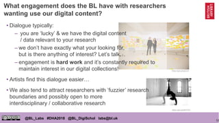 12
@BL_Labs #DHA2018 @BL_DigiSchol labs@bl.uk
https://goo.gl/qpCLlk
https://goo.gl/wMTS3Z
• Dialogue typically:
– you are ‘lucky’ & we have the digital content
/ data relevant to your research
– we don’t have exactly what your looking for,
but is there anything of interest? Let’s talk…
– engagement is hard work and it’s constantly required to
maintain interest in our digital collections!
• Artists find this dialogue easier…
• We also tend to attract researchers with ‘fuzzier’ research
boundaries and possibly open to more
interdisciplinary / collaborative research
What engagement does the BL have with researchers
wanting use our digital content?
 