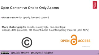 13
@BL_Labs #DHA2018 @BL_DigiSchol labs@bl.uk
Open Content vs Onsite Only Access
• Access easier for openly licensed content
• More challenging for on-site, in-copyright, non-print legal
deposit, data protected, old content media & contemporary material (post 1877)
https://goo.gl/Y5zCXg
©
 