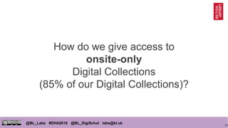 14
@BL_Labs #DHA2018 @BL_DigiSchol labs@bl.uk
How do we give access to
onsite-only
Digital Collections
(85% of our Digital Collections)?
 