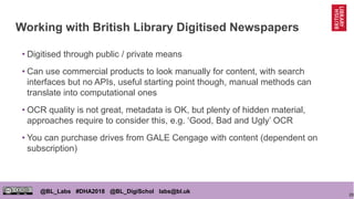 20
@BL_Labs #DHA2018 @BL_DigiSchol labs@bl.uk
Working with British Library Digitised Newspapers
• Digitised through public / private means
• Can use commercial products to look manually for content, with search
interfaces but no APIs, useful starting point though, manual methods can
translate into computational ones
• OCR quality is not great, metadata is OK, but plenty of hidden material,
approaches require to consider this, e.g. ‘Good, Bad and Ugly’ OCR
• You can purchase drives from GALE Cengage with content (dependent on
subscription)
 
