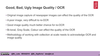 21
@BL_Labs #DHA2018 @BL_DigiSchol labs@bl.uk
Good, Bad, Ugly Image Quality / OCR
• Original image capture of newspaper images can effect the quality of the OCR
• A poor image, very difficult to re-OCR
• Good image quality much better chance for re-OCR
• Bi-tonal, Grey Scale, Colour can effect the quality of the OCR
• Methodology of working with collection at scale needs to acknowledge OCR and
image quality
 