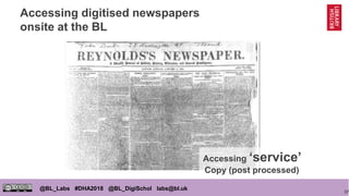 37
@BL_Labs #DHA2018 @BL_DigiSchol labs@bl.uk
Accessing digitised newspapers
onsite at the BL
Accessing ‘service’
Copy (post processed)
 