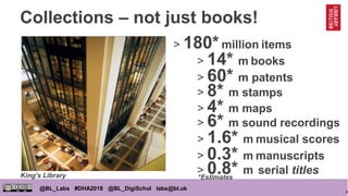 4
@BL_Labs #DHA2018 @BL_DigiSchol labs@bl.uk
Collections – not just books!
> 180*million items
> 0.8* m serial titles
> 8* m stamps
> 14* m books
> 6* m sound recordings
> 4* m maps
> 1.6* m musical scores
> 0.3* m manuscripts
> 60* m patents
King’s Library *Estimates
 