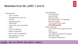 40
@BL_Labs #DHA2018 @BL_DigiSchol labs@bl.uk
Metadata from BL (JISC 1 and 2)
• Title Metadata
– Title, as written
– Normalised title across all
variants
– Standardised title
abbreviation
– Variant titles, with associated
dates
– Place of publication
– Dates of publication
– Genre, such as newspaper
– Sub-collection, such as
Regional Daily
Issue Metadata
Volume Number
Issue Number
Date as printed
Normalised date (YYYY.MM.DD)
Number of pages
The microfilm reel number
The OCR quality
Page image data
The number of the image within that
issue
The filename
The spatial coordinates for the page
within the image
The degree of page skew
 