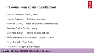 48
@BL_Labs #DHA2018 @BL_DigiSchol labs@bl.uk
Previous ideas of using collection
• Bob Nicholson – Finding jokes
• Katrina Navickas – Political meetings
• Hannah Murray – Black abolitionist performances
• Jennifer Batt – Finding poetry
• Surendra Singh – Finding suicide articles
• Melodee Beals – Evidence of copy and paste
• Ryan Cordel – Viral Texts
• Paul Fyfe - Snipping out images
 