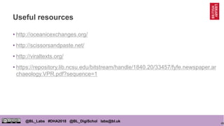 49
@BL_Labs #DHA2018 @BL_DigiSchol labs@bl.uk
Useful resources
• http://oceanicexchanges.org/
• http://scissorsandpaste.net/
• http://viraltexts.org/
• https://repository.lib.ncsu.edu/bitstream/handle/1840.20/33457/fyfe.newspaper.ar
chaeology.VPR.pdf?sequence=1
 