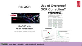 50
@BL_Labs #DHA2018 @BL_DigiSchol labs@bl.uk
Use of Overproof
OCR Correction?
Re-OCR with
ABBY FineReader?
https://www.abbyy.com/en-gb/
http://overproof.projectcomputing.com/
RE-OCR
 