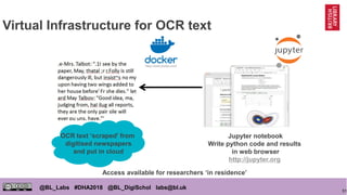 51
@BL_Labs #DHA2018 @BL_DigiSchol labs@bl.uk
Virtual Infrastructure for OCR text
OCR text ‘scraped’ from
digitised newspapers
and put in cloud
Jupyter notebook
Write python code and results
in web browser
http://jupyter.org
Access available for researchers ‘in residence’
https://www.docker.com/
 