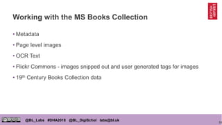 53
@BL_Labs #DHA2018 @BL_DigiSchol labs@bl.uk
Working with the MS Books Collection
• Metadata
• Page level images
• OCR Text
• Flickr Commons - images snipped out and user generated tags for images
• 19th Century Books Collection data
 