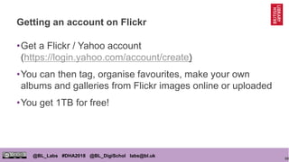 68
@BL_Labs #DHA2018 @BL_DigiSchol labs@bl.uk
Getting an account on Flickr
•Get a Flickr / Yahoo account
(https://login.yahoo.com/account/create)
•You can then tag, organise favourites, make your own
albums and galleries from Flickr images online or uploaded
•You get 1TB for free!
 