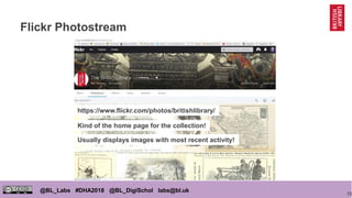 72
@BL_Labs #DHA2018 @BL_DigiSchol labs@bl.uk
Flickr Photostream
https://www.flickr.com/photos/britishlibrary/
Kind of the home page for the collection!
Usually displays images with most recent activity!
 