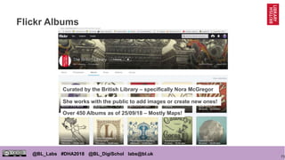 73
@BL_Labs #DHA2018 @BL_DigiSchol labs@bl.uk
Flickr Albums
Curated by the British Library – specifically Nora McGregor
She works with the public to add images or create new ones!
Over 450 Albums as of 25/09/18 – Mostly Maps!
 